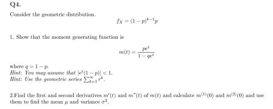 Q4.
Consider the geometric distribution.
fx = (1-p)k-1p
1. Show that the moment generating function is
where q = 1- p.
Hint: You may assume that let (1 − p)| < 1.
Hint: Use the geometric series 1 rk².
m(t):
pet
1- qet
2. Find the first and second derivatives m' (t) and m"(t) of m(t) and calculate m(¹) (0) and m(2) (0) and use
them to find the mean μ and variance o².