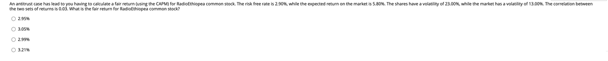 An antitrust case has lead to you having to calculate a fair return (using the CAPM) for RadioEthiopea common stock. The risk free rate is 2.90%, while the expected return on the market is 5.80%. The shares have a volatility of 23.00%, while the market has a volatility of 13.00%. The correlation between
the two sets of returns is 0.03. What is the fair return for RadioEthiopea common stock?
2.95%
3.05%
O 2.99%
O 3.21%