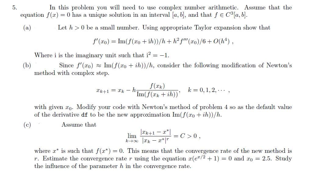 5.
In this problem you will need to use complex number arithmetic. Assume that the
equation f(x) = 0 has a unique solution in an interval [a, b], and that fe C³ [a, b].
(a)
Let h> 0 be a small number. Using appropriate Taylor expansion show that
f'(ro) = Im(f(xo +ih))/h + h²f" (xo)/6+0(hª),
(b)
Where i is the imaginary unit such that i2= -1.
Since f'(ro) Im(f(xo + ih))/h, consider the following modification of Newton's
method with complex
step.
f(xk)
Im(f(xk+ih))
Tk+1=kh-
k = 0, 1, 2,...
with given ro. Modify your code with Newton's method of problem 4 so as the default value
of the derivative df to be the new approximation Im(f(ro+ih))/h.
Assume that
|æk+1=x*|
kx|kx* |r
where 2* is such that f(r*) = 0. This means that the convergence rate of the new method is
r. Estimate the convergence rate r using the equation r(e/2 + 1) = 0 and ro = 2.5. Study
the influence of the parameter h in the convergence rate.
lim
= C > 0,