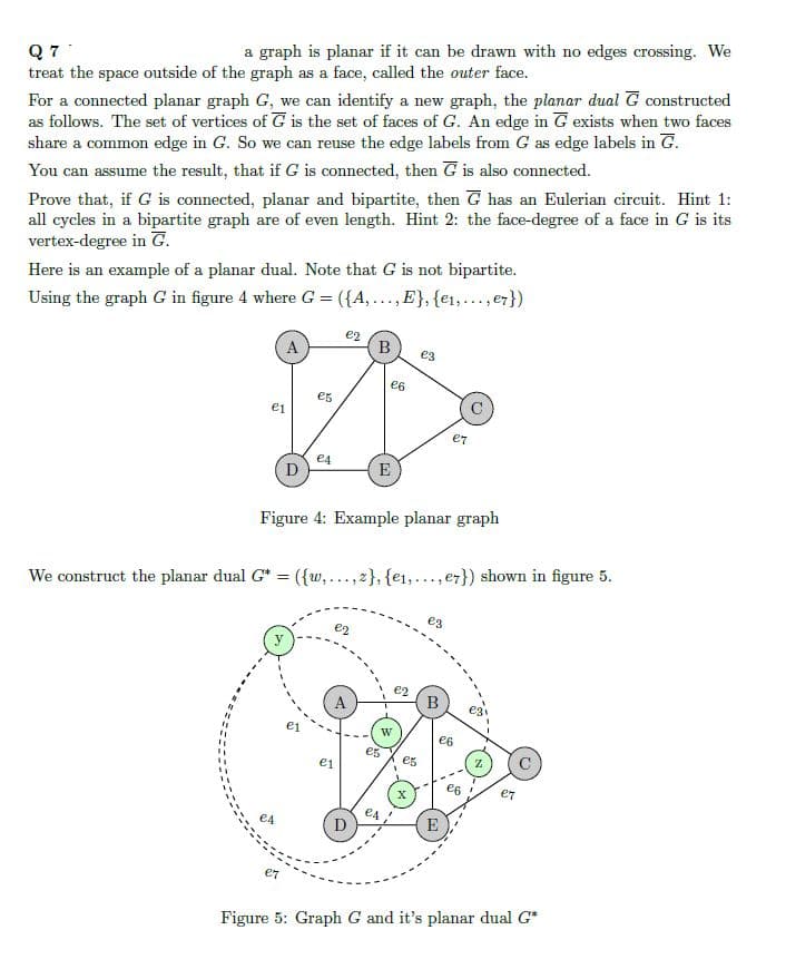 Q77
a graph is planar if it can be drawn with no edges crossing. We
treat the space outside of the graph as a face, called the outer face.
For a connected planar graph G, we can identify a new graph, the planar dual G constructed
as follows. The set of vertices of G is the set of faces of G. An edge in G exists when two faces
share a common edge in G. So we can reuse the edge labels from G as edge labels in G.
You can assume the result, that if G is connected, then G is also connected.
Prove that, if G is connected, planar and bipartite, then G has an Eulerian circuit. Hint 1:
all cycles in a bipartite graph are of even length. Hint 2: the face-degree of a face in G is its
vertex-degree in G.
Here is an example of a planar dual. Note that G is not bipartite.
Using the graph G in figure 4 where G = ({A,..., E}, {e1,..., e7})
e2
B
A
€3
€6
e5
e1
ет
e4
D
E
Figure 4: Example planar graph
We construct the planar dual G* = ({w,...,2}, {e1,..., e7}) shown in figure 5.
y
e2
es
A
W
"
e1
e1
e4
D
B
€6
es
Z
e5
€7
X
E
e7
Figure 5: Graph G and it's planar dual G*