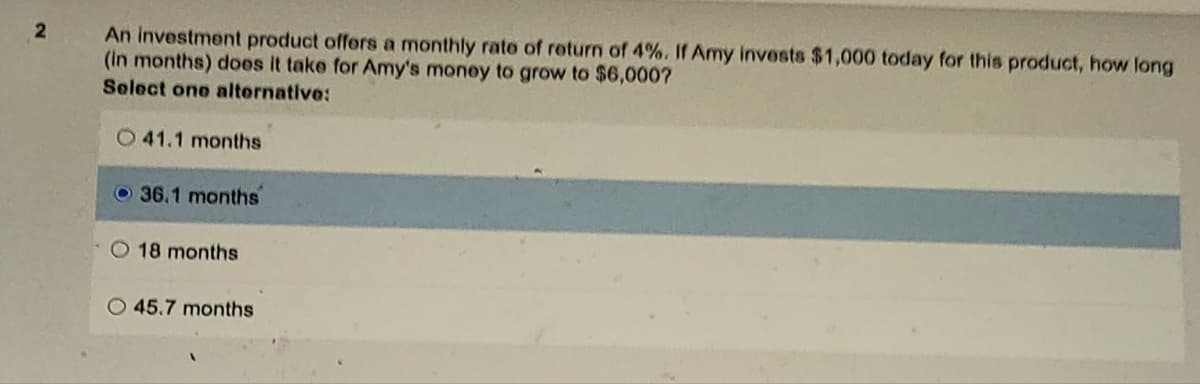 2
An investment product offers a monthly rate of return of 4%. If Amy invests $1,000 today for this product, how long
(in months) does it take for Amy's money to grow to $6,000?
Select one alternative:
O41.1 months
36.1 months
O 18 months
O 45.7 months