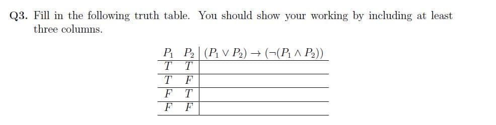 Q3. Fill in the following truth table. You should show your working by including at least
three columns.
P₁ P₂ (P₁V P₂) → ((P₁ ^ P₂))
T T
T
F
FT
FF