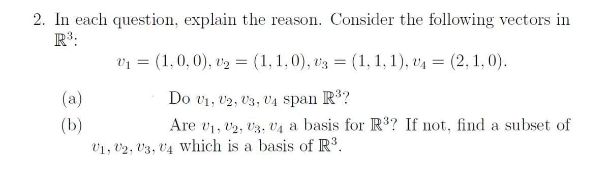 2. In each question, explain the reason. Consider the following vectors in
R³:
(a)
(b)
V₁ =
(1, 0, 0), v₂ = (1, 1,0), V3
=
(1, 1, 1), V4
V1, V2, U3, U4 which is a basis of R³.
: (2, 1,0).
=
Do V1, V2, U3, U4 span R³?
Are V₁, V2, U3, U4 a basis for R³? If not, find a subset of