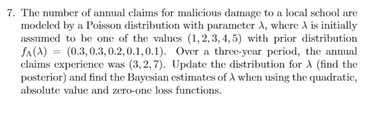 7. The number of annual claims for malicious damage to a local school are
modeled by a Poisson distribution with parameter A, where A is initially
assumed to be one of the values (1,2,3,4,5) with prior distribution
fA(A) (0.3, 0.3, 0.2, 0.1, 0.1). Over a three-year period, the annual
claims experience was (3,2,7). Update the distribution for A (find the
posterior) and find the Bayesian estimates of A when using the quadratic,
absolute value and zero-one loss functions.
=