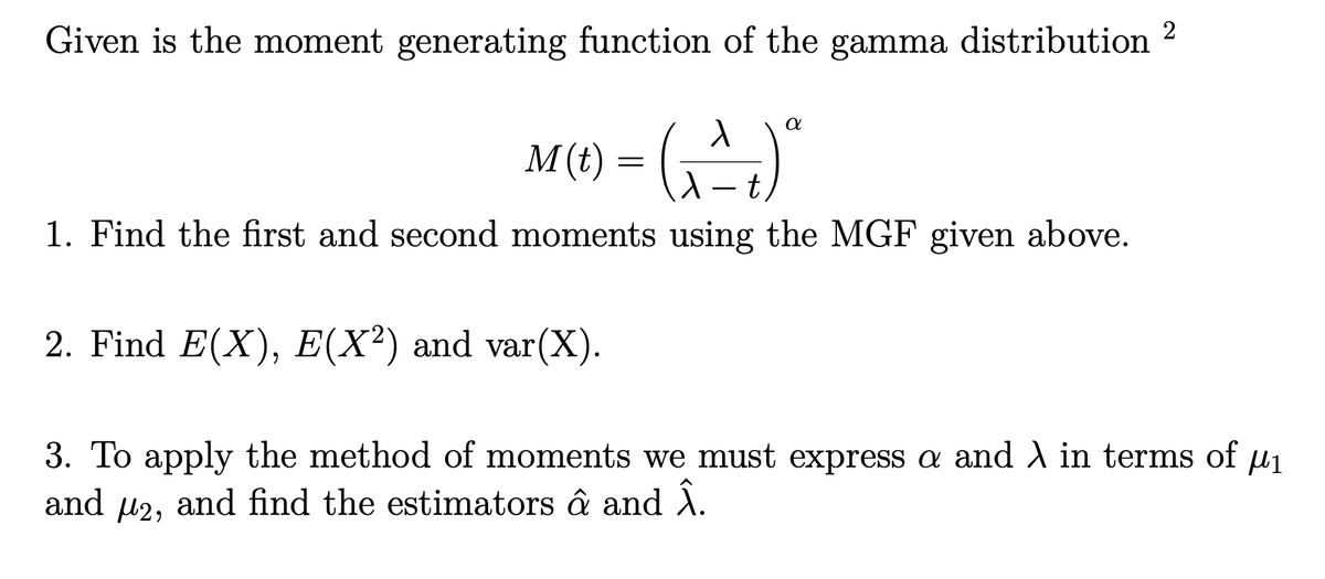 Given is the moment generating function of the gamma distribution 2
M(t) = (^^^^)"
t
(مشت)
a
1. Find the first and second moments using the MGF given above.
2. Find E(X), E(X²) and var(X).
3. To apply the method of moments we must express a and λ in terms of μ₁
and and find the estimators â and Â.
μ2,