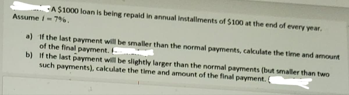A$1000 loan is being repaid in annual Installments of $100 at the end of every year.
Assume 17%.
a) If the last payment will be smaller than the normal payments, calculate the time and amount
of the final payment. (
b)
If the last payment will be slightly larger than the normal payments (but smaller than two
such payments), calculate the time and amount of the final payment. C
