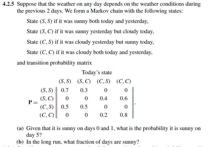 4.2.5 Suppose that the weather on any day depends on the weather conditions during
the previous 2 days. We form a Markov chain with the following states:
State (S, S) if it was sunny both today and yesterday,
State (S,C) if it was sunny yesterday but cloudy today,
State (C,S) if it was cloudy yesterday but sunny today,
State (C, C) if it was cloudy both today and yesterday,
and transition probability matrix
Today's state
(S,S)
(S, C) (C,S) (C,C)
(S, S)
0.7
0.3
0
0
(S, C)
0
0
0.4
0.6
P =
(C,S)
0.5
0.5
0
0
(C, C)
0 0
0.2
0.8
(a) Given that it is sunny on days 0 and 1, what is the probability it is sunny on
day 5?
(b) In the long run, what fraction of days are sunny?