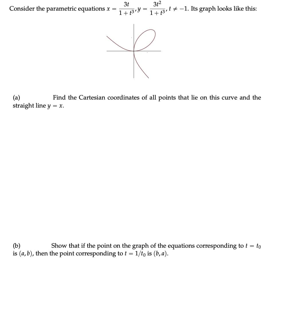 3t
1+f3 y
k
3t²
1+ 3,¹ −1. Its graph looks like this:
Consider the parametric equations x =
(a)
Find the Cartesian coordinates of all points that lie on this curve and the
straight line y = x.
(b)
Show that if the point on the graph of the equations corresponding to t = to
is (a, b), then the point corresponding to t = 1/to is (b, a).