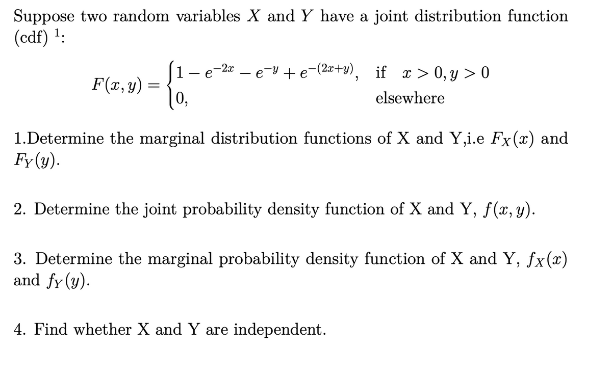 Suppose two random variables X and Y have a joint distribution function
(cdf) ¹.
F(x, y)
=
1
0,
e
- 2x
e-y+e-(2x+y), if x>0, y>0
elsewhere
1.Determine the marginal distribution functions of X and Y,i.e Fx(x) and
Fy(y).
2. Determine the joint probability density function of X and Y, f(x, y).
3. Determine the marginal probability density function of X and Y, fx(x)
and fy (y).
4. Find whether X and Y are independent.