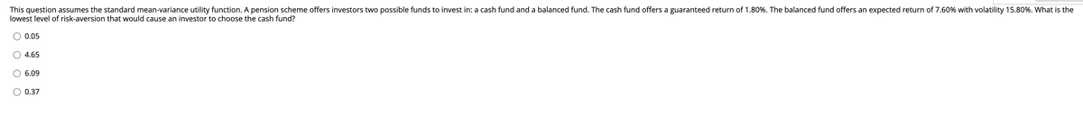 This question assumes the standard mean-variance utility function. A pension scheme offers investors two possible funds to invest in: a cash fund and a balanced fund. The cash fund offers a guaranteed return of 1.80%. The balanced fund offers an expected return of 7.60% with volatility 15.80%. What is the
lowest level of risk-aversion that would cause an investor to choose the cash fund?
0.05
4.65
6.09
O 0.37