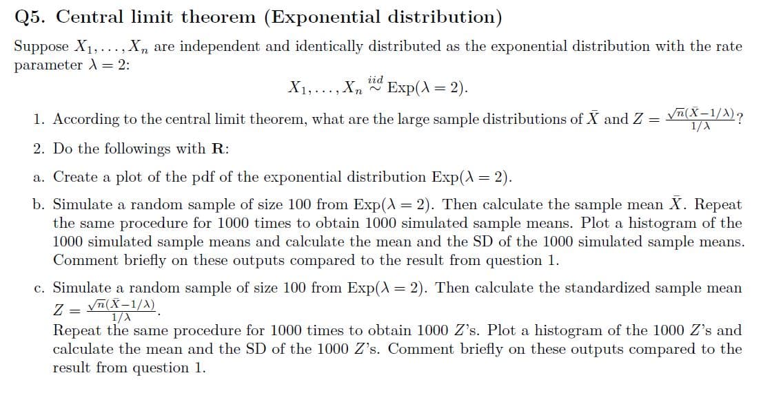 Q5. Central limit theorem (Exponential distribution)
Suppose X1,..., X, are independent and identically distributed as the exponential distribution with the rate
parameter A = 2:
X1,..., Xn
iid
Exp(A = 2).
1. According to the central limit theorem, what are the large sample distributions of X and Z =
V(X-1/A)?
1/A
2. Do the followings with R:
a. Create a plot of the pdf of the exponential distribution Exp(A = 2).
b. Simulate a random sample of size 100 from Exp(A = 2). Then calculate the sample mean X. Repeat
the same procedure for 1000 times to obtain 1000 simulated sample means. Plot a histogram of the
1000 simulated sample means and calculate the mean and the SD of the 1000 simulated sample means.
Comment briefly on these outputs compared to the result from question 1.
c. Simulate a random sample of size 100 from Exp(A = 2). Then calculate the standardized sample mean
Z = yn(X-1/A)
Repeat the same procedure for 1000 times to obtain 1000 Z's. Plot a histogram of the 1000 Z's and
calculate the mean and the SD of the 1000 Z's. Comment briefly on these outputs compared to the
result from question 1.
1/A
