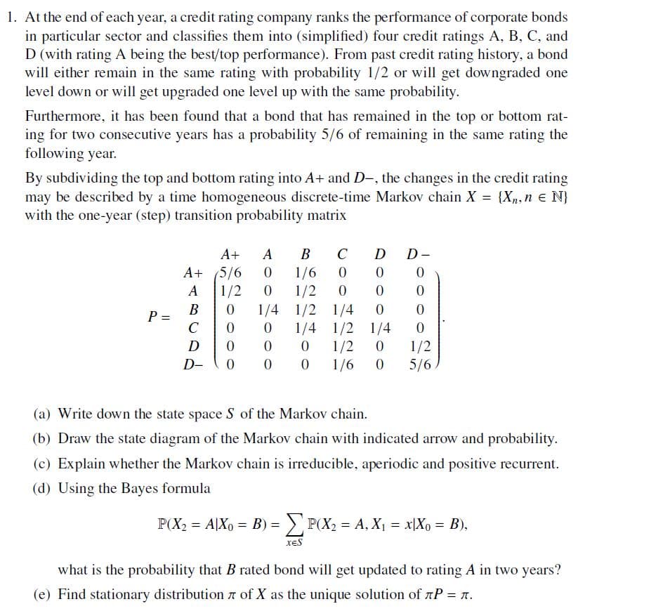 1. At the end of each year, a credit rating company ranks the performance of corporate bonds
in particular sector and classifies them into (simplified) four credit ratings A, B, C, and
D (with rating A being the best/top performance). From past credit rating history, a bond
will either remain in the same rating with probability 1/2 or will get downgraded one
level down or will get upgraded one level up with the same probability.
Furthermore, it has been found that a bond that has remained in the top or bottom rat-
ing for two consecutive years has a probability 5/6 of remaining in the same rating the
following year.
By subdividing the top and bottom rating into A+ and D-, the changes in the credit rating
may be described by a time homogeneous discrete-time Markov chain X = {X, n = N}
with the one-year (step) transition probability matrix
A+ A B
C
D D-
A+ 5/6
0
1/6
0
0
0
A
1/2
0
1/2
0
0
0
B
0
1/4
1/2 1/4
0
0
P =
C
0
0
1/4
1/2
1/4
0
D
0
0
0
1/2
0
1/2
D-
0
00
1/6
0
5/6
(a) Write down the state space S of the Markov chain.
(b) Draw the state diagram of the Markov chain with indicated arrow and probability.
(c) Explain whether the Markov chain is irreducible, aperiodic and positive recurrent.
(d) Using the Bayes formula
P(X2 = A|X₁ = B) = P(X₁ = A, X₁ = x[X0 = B),
what is the probability that B rated bond will get updated to rating A in two years?
(e) Find stationary distribution of X as the unique solution of лP = .