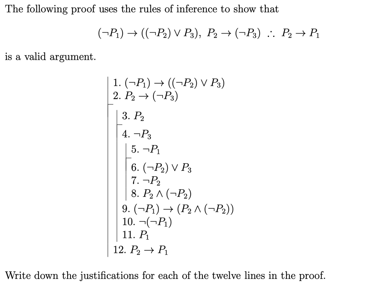 The following proof uses the rules of inference to show that
is a valid argument.
(¬P₁) → ((¬P₂) V P3), P2 → (P3) :. P₂ → P₁
1. (¬P₁) → ((¬P₂) V P3)
2. P₂ → (¬P3)
3. P₂
4. ¬P3
5. ¬P₁
6. (¬P₂) V P3
7. ¬P₂
8. P₂ ^ (P₂)
9. (P₁) (P₂^(-P₂))
10. ¬(-P₁)
11. P₁
12. P₂ → P₁
Write down the justifications for each of the twelve lines in the proof.