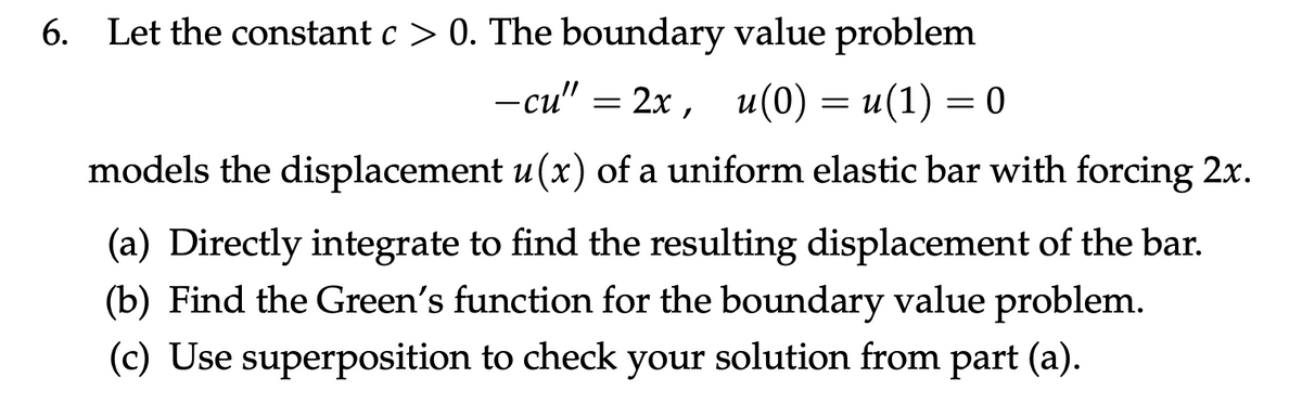 6. Let the constant c> 0. The boundary value problem
-cu" = 2x, u(0) = u(1) = 0
models the displacement u (x) of a uniform elastic bar with forcing 2x.
(a) Directly integrate to find the resulting displacement of the bar.
(b) Find the Green's function for the boundary value problem.
(c) Use superposition to check your solution from part (a).