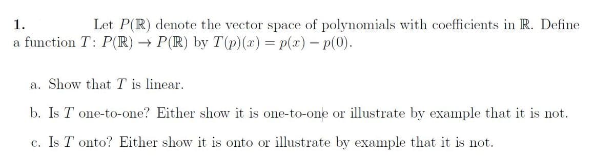 1.
Let P(R) denote the vector space of polynomials with coefficients in R. Define
a function T: P(R) → P(R) by T(p)(x) = p(x) - p(0).
a. Show that T is linear.
b. Is T one-to-one? Either show it is one-to-one or illustrate by example that it is not.
c. Is Tonto? Either show it is onto or illustrate by example that it is not.