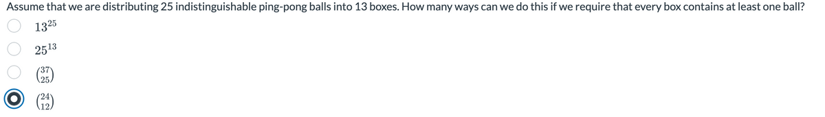 Assume that we are distributing 25 indistinguishable ping-pong balls into 13 boxes. How many ways can we do this if we require that every box contains at least one ball?
1325
2513
37
