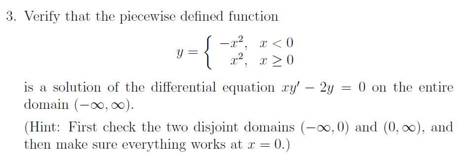 3. Verify that the piecewise defined function
-{
Y
-x², x < 0
x², x ≥ 0
2
=
is a solution of the differential equation xy' - 2y =
domain (-∞, ∞).
0 on the entire
(Hint: First check the two disjoint domains (-∞, 0) and (0, ∞), and
then make sure everything works at x = 0.)