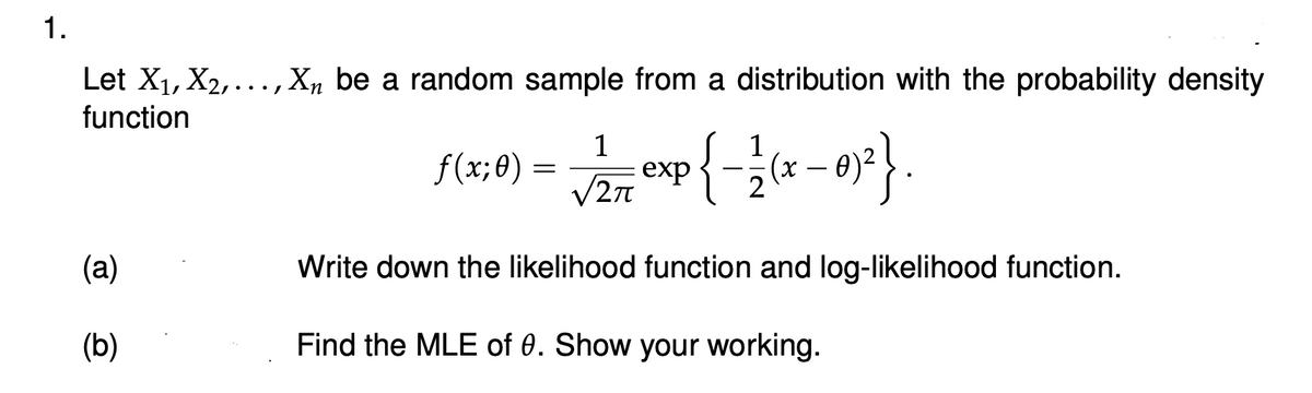 1.
Let X₁, X₂,..., X₁ be a random sample from a distribution with the probability density
function
(a)
(b)
f(x; 0)
=
1
1
√/277 exp{-2(x - 0)²} .
Write down the likelihood function and log-likelihood function.
Find the MLE of 0. Show your working.