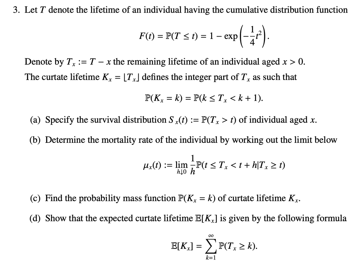 3. Let T denote the lifetime of an individual having the cumulative distribution function
- exp(-1/²)
F(t) = P(T ≤t) = 1 - exp
Denote by Tx := T − x the remaining lifetime of an individual aged x > 0.
The curtate lifetime Kx = [Tx] defines the integer part of Tx as such that
P(Kx = k) = P(k ≤ Tx < k + 1).
(a) Specify the survival distribution S x(t) := P(Tx > t) of individual aged x.
(b) Determine the mortality rate of the individual by working out the limit below
ux(t): lim -P(t ≤ Tx < t + h|Tx ≥ t)
ho h
(c) Find the probability mass function P(K, = k) of curtate lifetime K.
(d) Show that the expected curtate lifetime E[K] is given by the following formula
∞
E[Kx] = ΣP(Tx ≥ k).
k=1