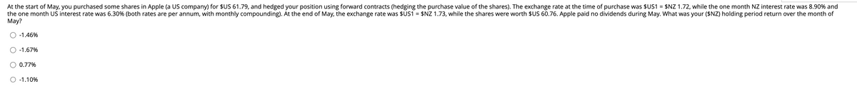 At the start of May, you purchased some shares in Apple (a US company) for $US 61.79, and hedged your position using forward contracts (hedging the purchase value of the shares). The exchange rate at the time of purchase was $US1 = $NZ 1.72, while the one month NZ interest rate was 8.90% and
the one month US interest rate was 6.30% (both rates are per annum, with monthly compounding). At the end of May, the exchange rate was $US1 = $NZ 1.73, while the shares were worth $US 60.76. Apple paid no dividends during May. What was your ($NZ) holding period return over the month of
May?
-1.46%
-1.67%
O 0.77%
O -1.10%