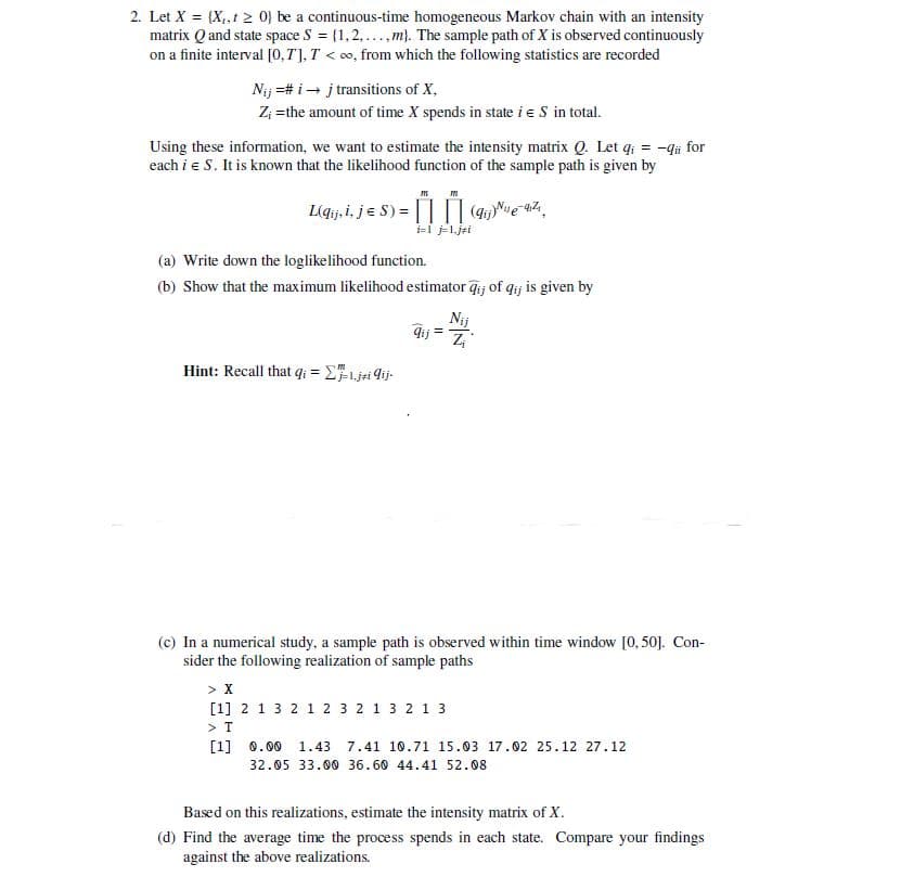 2. Let X = (X,,10) be a continuous-time homogeneous Markov chain with an intensity
matrix Q and state space S = [1,2,...,m). The sample path of X is observed continuously
on a finite interval [0,T], T<o, from which the following statistics are recorded
Nij #i→j transitions of X,
Z; =the amount of time X spends in state i = S in total.
Using these information, we want to estimate the intensity matrix Q. Let qi-qii for
each i = S. It is known that the likelihood function of the sample path is given by
m
m
L(qij i, j = S) = (q) e az
(a) Write down the loglikelihood function.
(b) Show that the maximum likelihood estimator qij of qij is given by
Hint: Recall that q=1 Σji ij
Nij
Jij Zi
(c) In a numerical study, a sample path is observed within time window [0,50]. Con-
sider the following realization of sample paths
> X
[1] 2 1 3 2 1 2 3 2 1 3 2 1 3
> T
[1] 0.00 1.43 7.41 10.71 15.03 17.02 25.12 27.12
32.05 33.00 36.60 44.41 52.08
Based on this realizations, estimate the intensity matrix of X.
(d) Find the average time the process spends in each state. Compare your findings
against the above realizations.