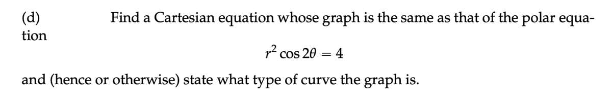 Find a Cartesian equation whose graph is the same as that of the polar equa-
² cos 20 = 4
and (hence or otherwise) state what type of curve the graph is.
(d)
tion