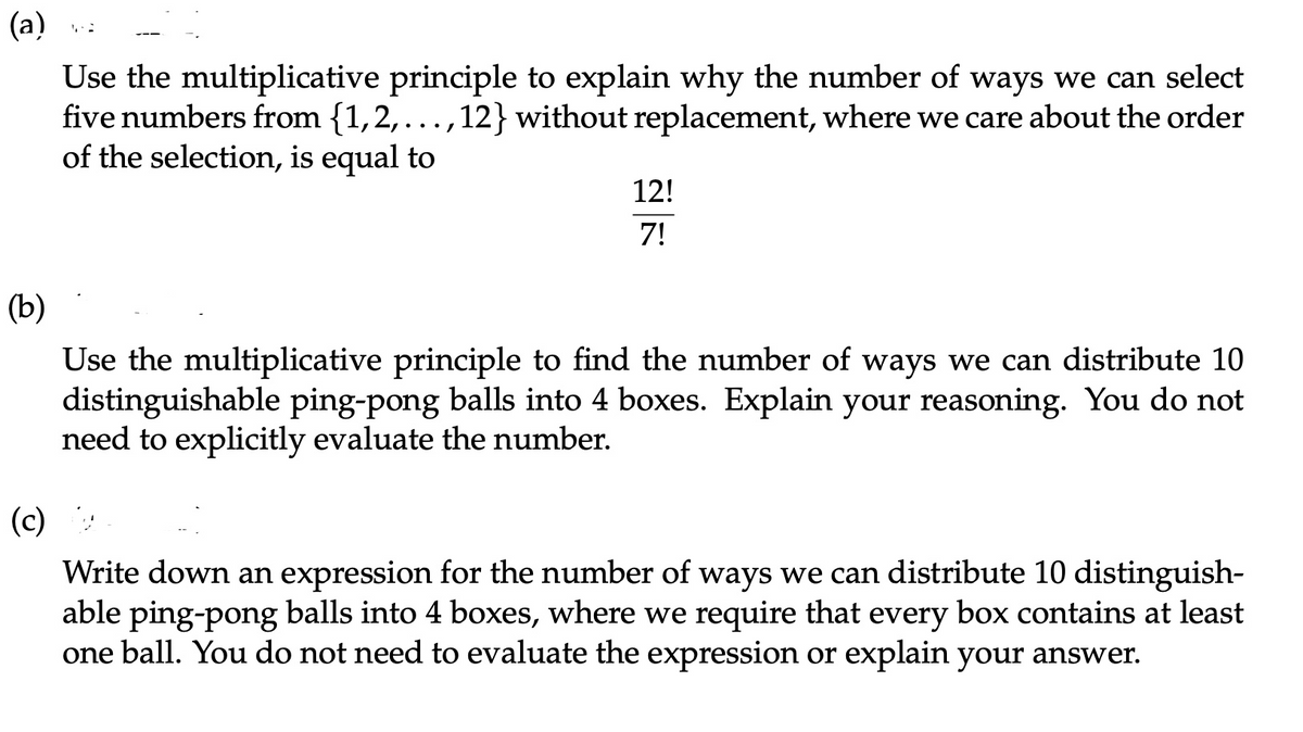 (a)
Use the multiplicative principle to explain why the number of ways we can select
five numbers from {1,2,...,12} without replacement, where we care about the order
of the selection, is equal to
12!
7!
(b)
Use the multiplicative principle to find the number of ways we can distribute 10
distinguishable ping-pong balls into 4 boxes. Explain your reasoning. You do not
need to explicitly evaluate the number.
(c)
Write down an expression for the number of ways we can distribute 10 distinguish-
able ping-pong balls into 4 boxes, where we require that every box contains at least
one ball. You do not need to evaluate the expression or explain your answer.