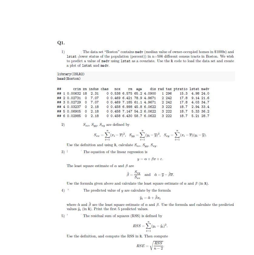 Q1.
1)
The data set "Boston" contains medv (median value of owner-occupied homes in $1000s) and
1stat (lower status of the population (percent)) in n-506 different census tracts in Boston. We wish
to predict a value of medv using 1stat as a covariate. Use the R code to load the data set and create
a plot of 1stat and medv.
11brary (ISLR2)
head (Boston)
##
crim zn indus chas
## 1 0.00632 18 2.31
## 2 0.02731 07.07
# # 3 0.02729 0 7.07
# # 4 0.03237 0 2.18
# # 5 0.06905 0 2.18
# # 6 0.02985 0 2.18
nox
rm age
0 0.538 6.575 65.2 4.0900
0 0.469 6.421 78.9 4.9671
0 0.469 7.185 61.1 4.9671
0 0.458 6.998 45.8 6.0622
0 0.458 7.147 54.2 6.0622
0 0.458 6.430 58.7 6.0622
2)
Szz, Syy, Sry are defined by
71
ST1 = (T-F)², Syy-i-)², Szy=(Ti-T) (Vi-T).
i=1
i=1
9.14 21.6
dis rad tax ptratio 1stat medv
1 296 15.3 4.98 24.0
2 242 17.8
2 242 17.8
3 222 18.7 2.94 33.4
3 222 18.7 5.33 36.2
3 222 18.7 5.21 28.7
4.03 34.7
=
The least square estimate of a and 3 are
i=1
Use the definition and using R, calculate Sr. Syy, Szy-
3) 1
The equation of the linear regression is
y = a + Br+e.
3= Szy and & = 7-8.
SII
Use the formula given above and calculate the least square estimate of a and 3 (in R).
The predicted value of y are calculate by the formula
91 = a + 3x₂
where à and 3 are the least square estimate of a and 3. Use the formula and calculate the predicted
values ; (in R). Print the first 5 predicted values.
The residual sum of squares (RSS) is defined by
n
Rss = Σ(m - 0;).
i=1
Use the definition, and compute the RSS in R. Then compute
RSS
RSE =
Vn-