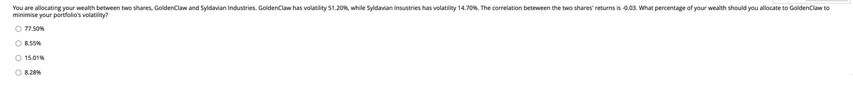 You are allocating your wealth between two shares, Golden Claw and Syldavian Industries. Golden Claw has volatility 51.20%, while Syldavian Insustries has volatility 14.70%. The correlation beteween the two shares' returns is -0.03. What percentage of your wealth should you allocate to Golden Claw to
minimise your portfolio's volatility?
77.50%
8.55%
15.01%
8.28%