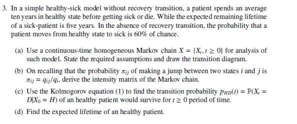 3. In a simple healthy-sick model without recovery transition, a patient spends an average
ten years in healthy state before getting sick or die. While the expected remaining lifetime
of a sick-patient is five years. In the absence of recovery transition, the probability that a
patient moves from healthy state to sick is 60% of chance.
(a) Use a continuous-time homogeneous Markov chain X = (X,,t > 0} for analysis of
such model. State the required assumptions and draw the transition diagram.
(b) On recalling that the probability ij of making a jump between two states i and j is
Tij qij/qi, derive the intensity matrix of the Markov chain.
(c) Use the Kolmogorov equation (1) to find the transition probability PHD(t) = P(X =
DIX H) of an healthy patient would survive for ≥ 0 period of time.
(d) Find the expected lifetime of an healthy patient.