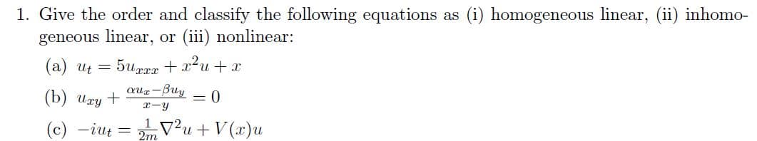 1. Give the order and classify the following equations as (i) homogeneous linear, (ii) inhomo-
geneous linear, or (iii) nonlinear:
(a) ut = 5uxxx + x²u+x
(b) Uxy +
= 0
(c) -iut = 2²u+V(x)u
aux-Buy
x-y