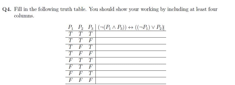 Q4. Fill in the following truth table. You should show your working by including at least four
columns.
P₁ P₂ P3 ((P₁ ^ P3)) ↔ (P₁₂) V P₂)|
T T T
T
T
F
T
F T
T
F
F
F T T
T
F T
F
F
F
T
F F F
G