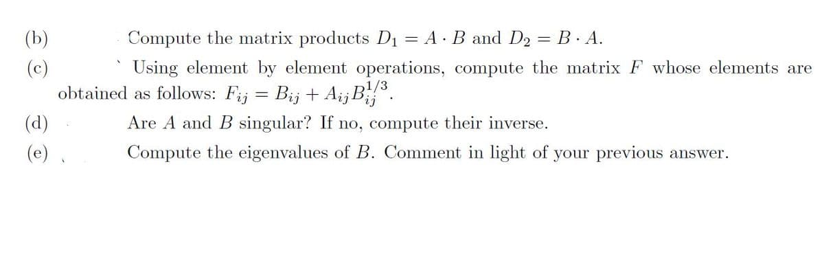 (b)
(c)
(d)
(e)
Compute the matrix products D₁ = A · B and D2 = B · A.
Using element by element operations, compute the matrix F whose elements are
1/3
obtained as follows: Fij = Bij + AijB¹/³.
Are A and B singular? If no, compute their inverse.
Compute the eigenvalues of B. Comment in light of your previous answer.