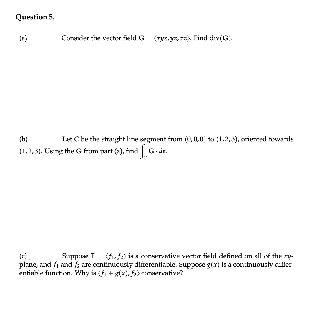 Question 5.
(a)
Consider the vector field G = (xyz, yz, xz). Find div(G).
(b)
Let C be the straight line segment from (0,0,0) to (1,2,3), oriented towards
(1,2,3). Using the G from part (a), find G.dr.
(c).
Suppose F = (f₁, f2) is a conservative vector field defined on all of the xy-
plane, and f₁ and f₂ are continuously differentiable. Suppose g(x) is a continuously differ-
entiable function. Why is (f₁ + g(x), f₂) conservative?