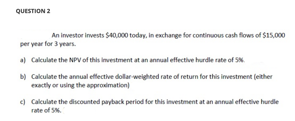 QUESTION 2
An investor invests $40,000 today, in exchange for continuous cash flows of $15,000
per year for 3 years.
a) Calculate the NPV of this investment at an annual effective hurdle rate of 5%.
b) Calculate the annual effective dollar-weighted rate of return for this investment (either
exactly or using the approximation)
c) Calculate the discounted payback period for this investment at an annual effective hurdle
rate of 5%.