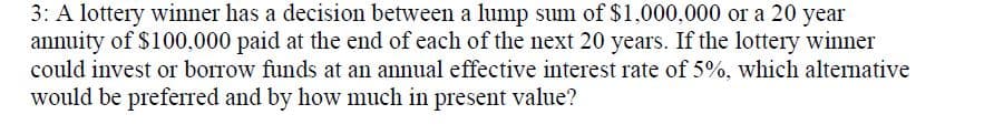 3: A lottery winner has a decision between a lump sum of $1,000,000 or a 20 year
annuity of $100,000 paid at the end of each of the next 20 years. If the lottery winner
could invest or borrow funds at an annual effective interest rate of 5%, which alternative
would be preferred and by how much in present value?