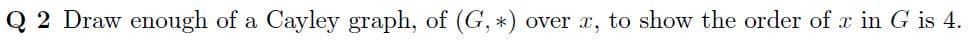 Q 2 Draw enough of a Cayley graph, of (G, *) over x, to show the order of x in G is 4.