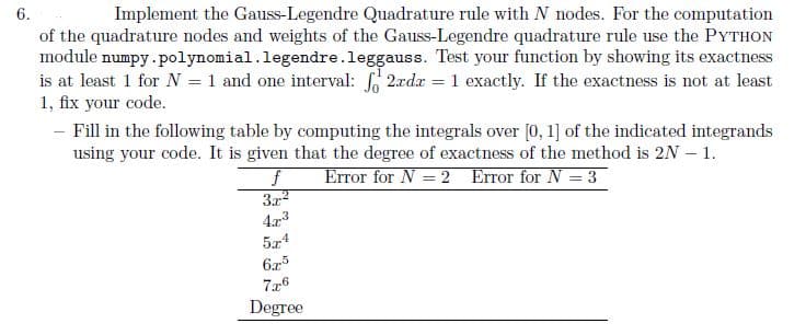 6.
Implement the Gauss-Legendre Quadrature rule with N nodes. For the computation
of the quadrature nodes and weights of the Gauss-Legendre quadrature rule use the PYTHON
module numpy.polynomial. legendre.leggauss. Test your function by showing its exactness
is at least 1 for N = 1 and one interval: 2xdx = 1 exactly. If the exactness is not at least
1, fix your code.
- Fill in the following table by computing the integrals over [0, 1] of the indicated integrands
using your code. It is given that the degree of exactness of the method is 2N - 1.
Error for N = 2 Error for N = 3
f
3.x²
4.2.3
5x4
6.7-5
7.2-6
Degree