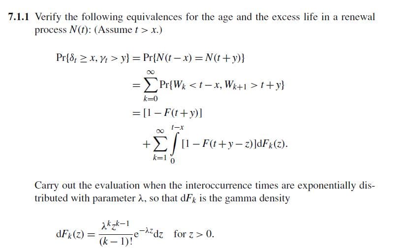7.1.1 Verify the following equivalences for the age and the excess life in a renewal
process N(t): (Assume t> x.)
Pr{8x, y} = Pr{N(t-x) = N(t+y)}
= Pr{Wk<t-x, Wk+1 >t+y}
k=0
= [1 - F(t+y)]
t-x
ΣΤ
+Σ [1 − F(t+y−z)]dFk(z).
k=10
Carry out the evaluation when the interoccurrence times are exponentially dis-
tributed with parameter λ, so that dFk is the gamma density
xkzk-1
e
dFk (z) =
-zdz for z> 0.
(k-1)!