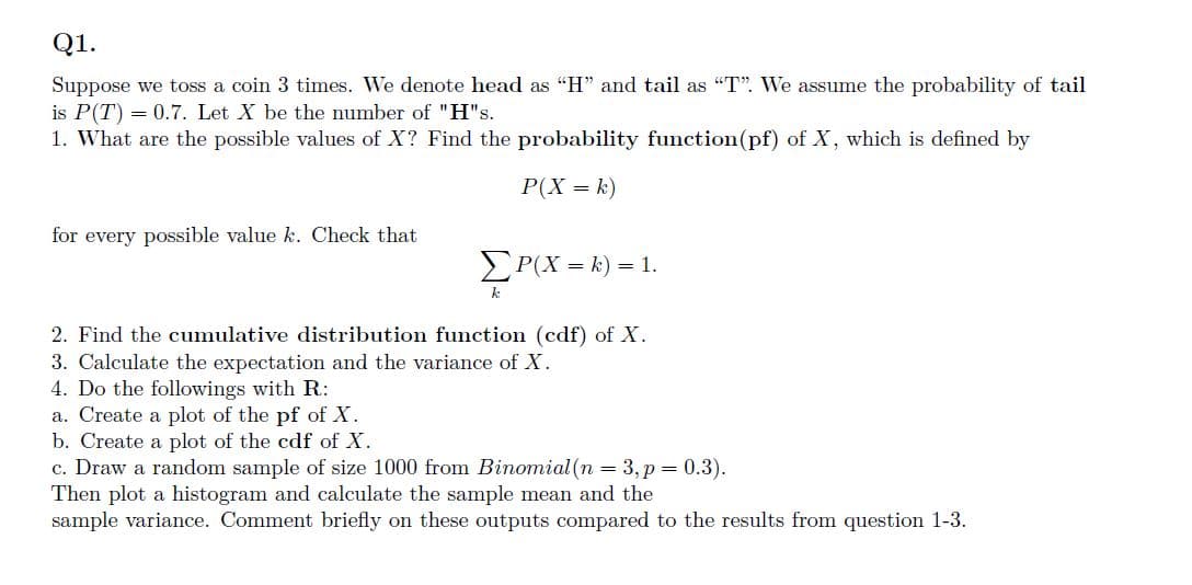 Q1.
Suppose we toss a coin 3 times. We denote head as "H" and tail as "T". We assume the probability of tail
is P(T) = 0.7. Let X be the number of "H"s.
1. What are the possible values of X? Find the probability function(pf) of X, which is defined by
P(X = k)
for every possible value k. Check that
ΣP(X= k) = 1.
k
2. Find the cumulative distribution function (cdf) of X.
3. Calculate the expectation and the variance of X.
4. Do the followings with R:
a. Create a plot of the pf of X.
b. Create a plot of the cdf of X.
c. Draw a random sample of size 1000 from Binomial (n = 3, p = 0.3).
Then plot a histogram and calculate the sample mean and the
sample variance. Comment briefly on these outputs compared to the results from question 1-3.