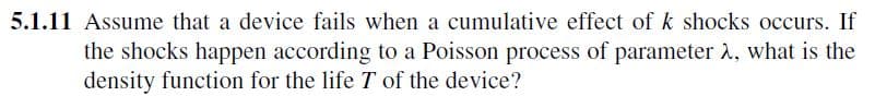 5.1.11 Assume that a device fails when a cumulative effect of k shocks occurs. If
the shocks happen according to a Poisson process of parameter, what is the
density function for the life 7 of the device?