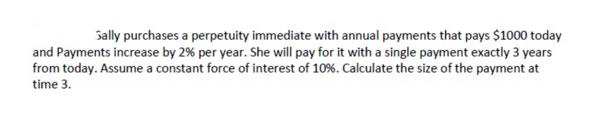 Sally purchases a perpetuity immediate with annual payments that pays $1000 today
and Payments increase by 2% per year. She will pay for it with a single payment exactly 3 years
from today. Assume a constant force of interest of 10%. Calculate the size of the payment at
time 3.
