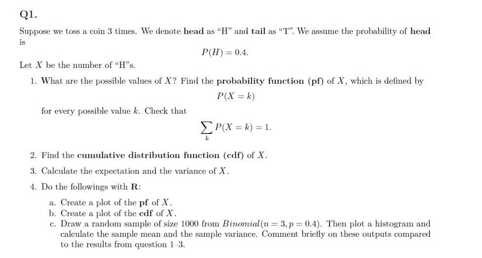 Q1.
Suppose we toss a coin 3 times. We denote head as "H" and tail as "T". We assume the probability of head
is
P(H) = 0.4.
Let X be the number of "H"s.
1. What are the possible values of X? Find the probability function (pf) of X, which is defined by
P(X = k)
for every possible value k. Check that
Σ P(x = k) = 1.
k
2. Find the cumulative distribution function (cdf) of X.
3. Calculate the expectation and the variance of X.
4. Do the followings with R:
a. Create a plot of the pf of X.
b. Create a plot of the cdf of X.
c. Draw a random sample of size 1000 from Binomial (n = 3, p = 0.4). Then plot a histogram and
calculate the sample mean and the sample variance. Comment briefly on these outputs compared
to the results from question 1-3.