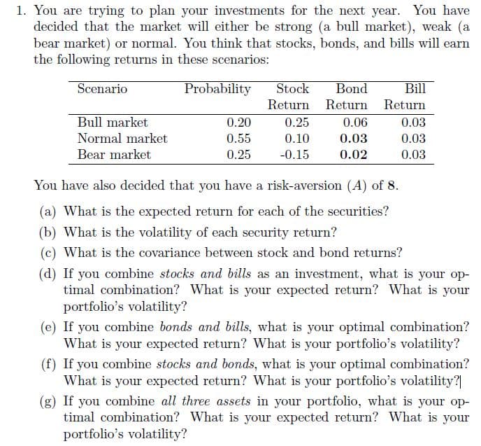 1. You are trying to plan your investments for the next year. You have
decided that the market will either be strong (a bull market), weak (a
bear market) or normal. You think that stocks, bonds, and bills will earn
the following returns in these scenarios:
Scenario
Bull market
Normal market
Bear market
Probability Stock
0.20
0.55
0.25
Bond
Return Return
0.25
0.10
-0.15
0.06
0.03
0.02
Bill
Return
0.03
0.03
0.03
You have also decided that you have a risk-aversion (A) of 8.
(a) What is the expected return for each of the securities?
(b) What is the volatility of each security return?
(c) What is the covariance between stock and bond returns?
(d) If you combine stocks and bills as an investment, what is your op-
timal combination? What is your expected return? What is your
portfolio's volatility?
(e) If you combine bonds and bills, what is your optimal combination?
What is your expected return? What is your portfolio's volatility?
(f) If you combine stocks and bonds, what is your optimal combination?
What is your expected return? What is your portfolio's volatility?|
(g) If you combine all three assets in your portfolio, what is your op-
timal combination? What is your expected return? What is your
portfolio's volatility?