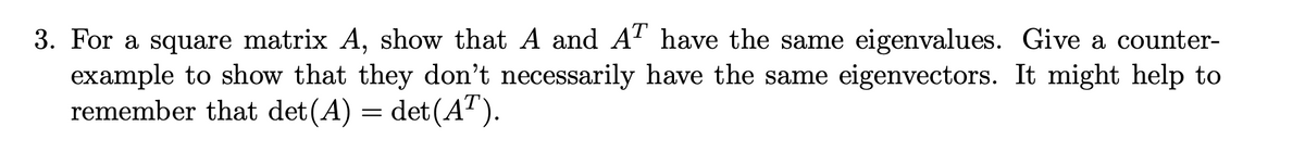 3. For a square matrix A, show that A and AT have the same eigenvalues. Give a counter-
example to show that they don't necessarily have the same eigenvectors. It might help to
remember that det(A) = det (AT).