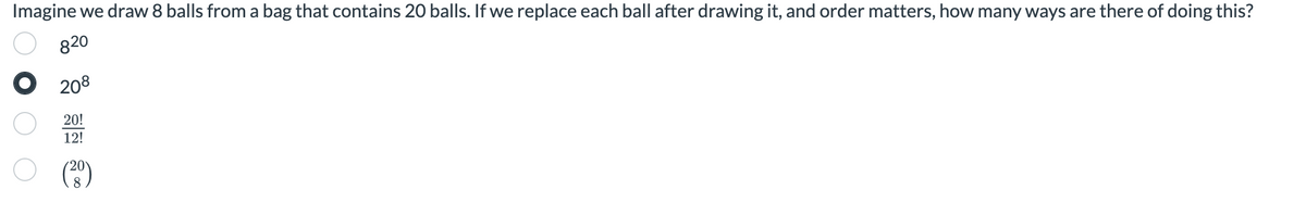 Imagine we draw 8 balls from a bag that contains 20 balls. If we replace each ball after drawing it, and order matters, how many ways are there of doing this?
820
208
20!
12!
(²0)