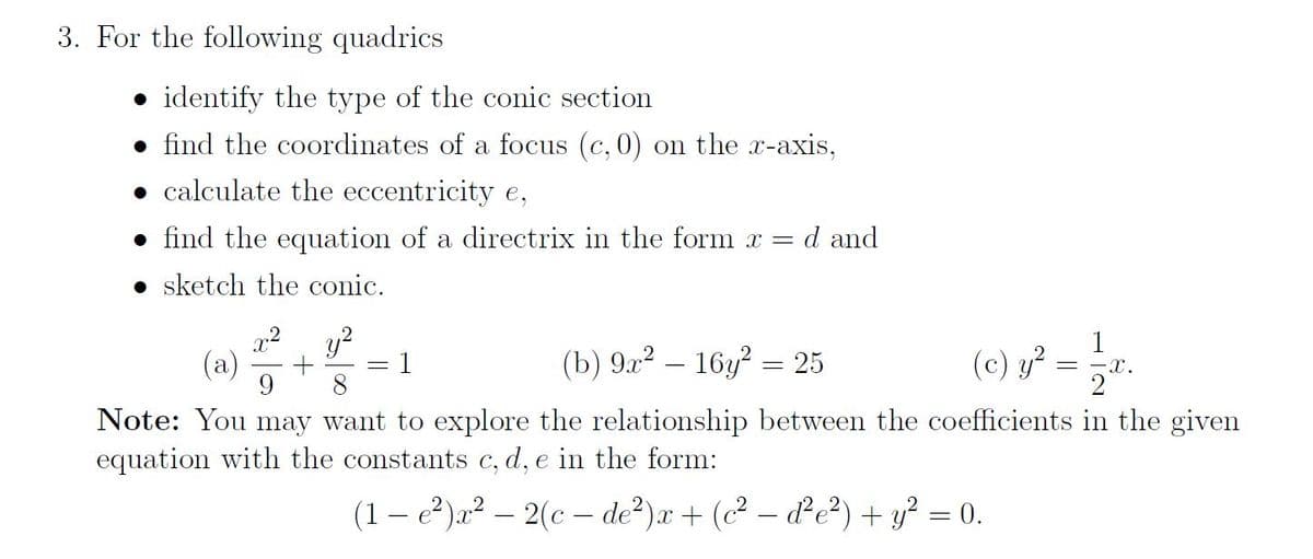 3. For the following quadrics
identify the type of the conic section
find the coordinates of a focus (c, 0) on the x-axis,
• calculate the eccentricity e,
find the equation of a directrix in the form x = d and
sketch the conic.
(c) y² = 1/2x₁
-X.
1
(b) 9x² - 16y² = 25
(a) +
9 8
Note: You may want to explore the relationship between the coefficients
equation with the constants c, d, e in the form:
(1-e²)x²2(c-de²)x+ (c²-d²e²) + y² = 0.
the given