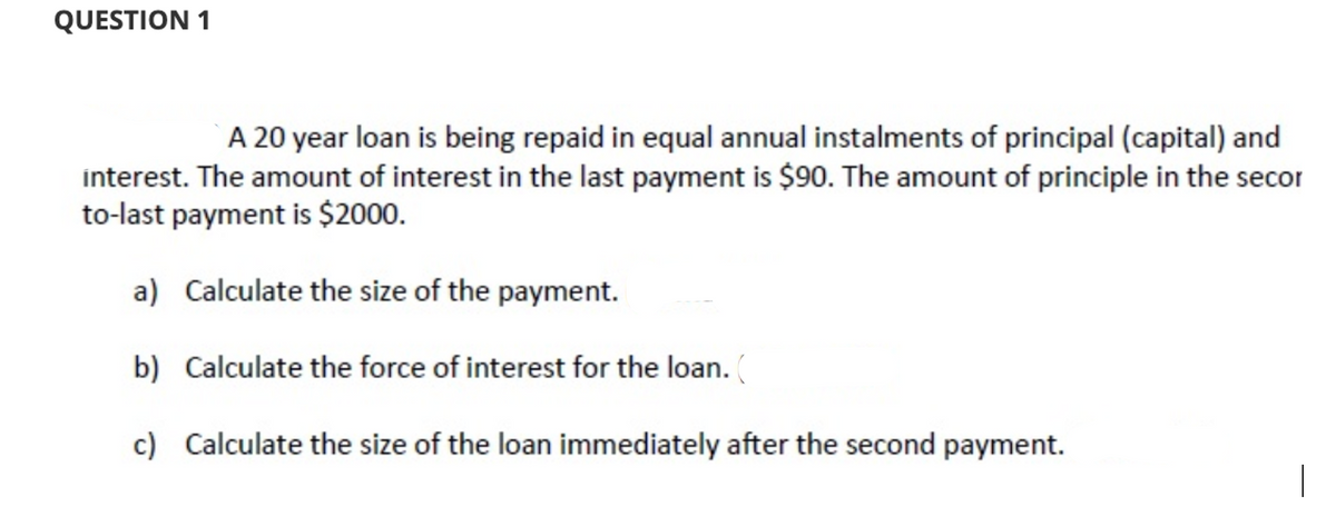 QUESTION 1
A 20 year loan is being repaid in equal annual instalments of principal (capital) and
interest. The amount of interest in the last payment is $90. The amount of principle in the secor
to-last payment is $2000.
a) Calculate the size of the payment.
b) Calculate the force of interest for the loan. (
c) Calculate the size of the loan immediately after the second payment.