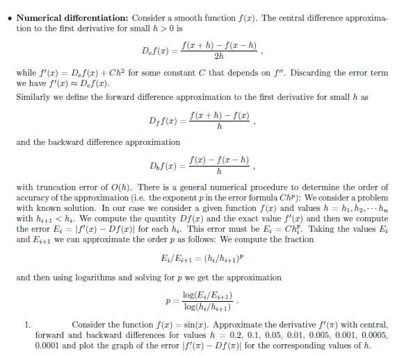 Numerical differentiation: Consider a smooth function f(r). The central difference approxima-
tion to the first derivative for small h> 0 is
Def(1) =
while f'(x) = Def(x) + Ch² for some constant C that depends on f". Discarding the error term
we have f'(2) Def(x).
Similarly we define the forward difference approximation to the first derivative for small h as
Djf(x) =
and the backward difference approximation
f(x+h)-f(x-h)
2h
1.
f(r+h)-f(x)
h
Dof(2)=
with truncation error of O(h). There is a general numerical procedure to determine the order of
accuracy of the approximation (i.e. the exponent p in the error formula Chp): We consider a problem
with known solution. In our case we consider a given function f(r) and values h = h₁, h₂, hn
with hi+1 <h₁. We compute the quantity Df(x) and the exact value f'(x) and then we compute
the error E; = f'(x) - Df(r)] for each h,. This error must be E; = Ch. Taking the values E
and E;+1 we can approximate the order p as follows: We compute the fraction
E;/Ei+1= (hi/hi+1)
p=
f(x)-f(x-h)
h
and then using logarithms and solving for p we get the approximation
log(E₁/Ei+1)
log(hi/hi+1)
Consider the function f(x) = sin(r). Approximate the derivative f'() with central,
forward and backward differences for values h = 0.2, 0.1, 0.05, 0.01, 0.005, 0.001, 0.0005,
0.0001 and plot the graph of the error f'(x) - Df(n) for the corresponding values of h.