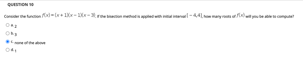 QUESTION 10
Consider the function f(x) = (x + 1)(x − 1)(x-3). If the bisection method is applied with initial interval [ -4,4], how many roots of f(x) will you be able to compute?
a. 2
b.3
OC. none of the above
d. 1